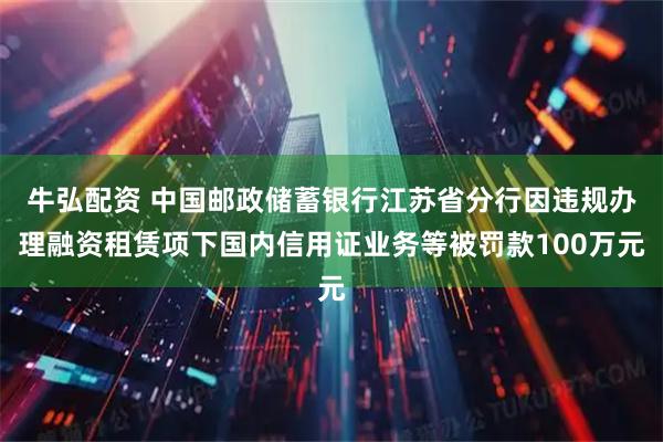 牛弘配资 中国邮政储蓄银行江苏省分行因违规办理融资租赁项下国内信用证业务等被罚款100万元