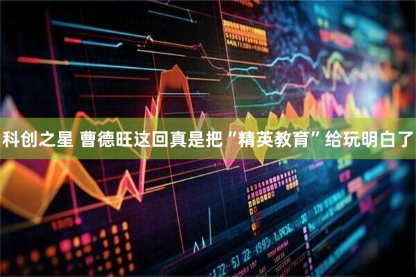 科创之星 曹德旺这回真是把“精英教育”给玩明白了
