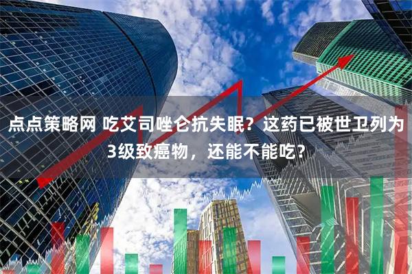 点点策略网 吃艾司唑仑抗失眠？这药已被世卫列为3级致癌物，还能不能吃？