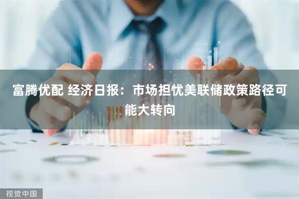 富腾优配 经济日报：市场担忧美联储政策路径可能大转向