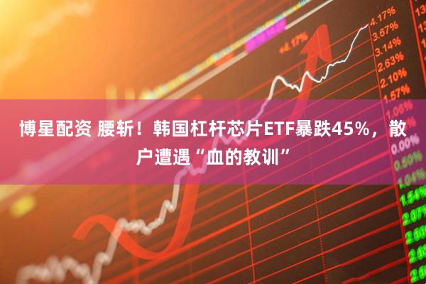 博星配资 腰斩！韩国杠杆芯片ETF暴跌45%，散户遭遇“血的教训”