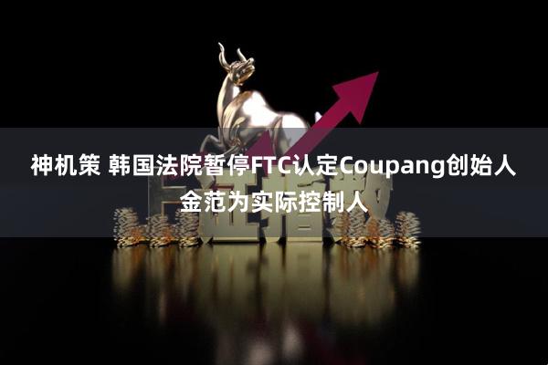 神机策 韩国法院暂停FTC认定Coupang创始人金范为实际控制人