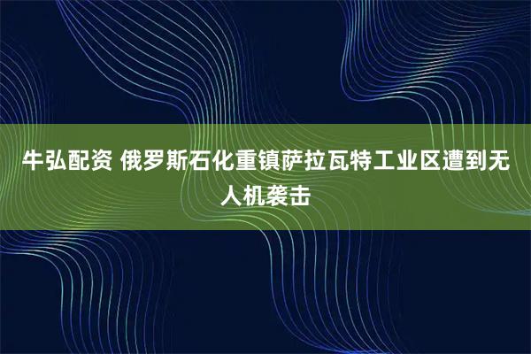 牛弘配资 俄罗斯石化重镇萨拉瓦特工业区遭到无人机袭击