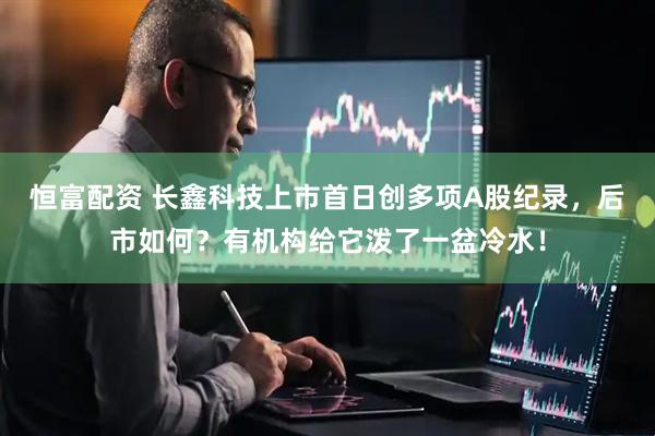 恒富配资 长鑫科技上市首日创多项A股纪录，后市如何？有机构给它泼了一盆冷水！