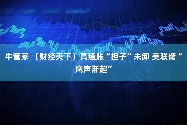 牛管家 (财经天下)高通胀“担子”未卸 美联储“鹰声渐起”