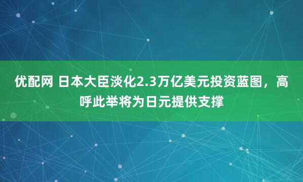 优配网 日本大臣淡化2.3万亿美元投资蓝图，高呼此举将为日元提供支撑