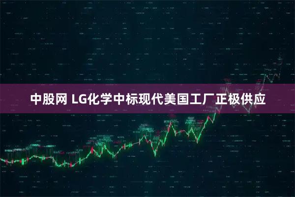 中股网 LG化学中标现代美国工厂正极供应